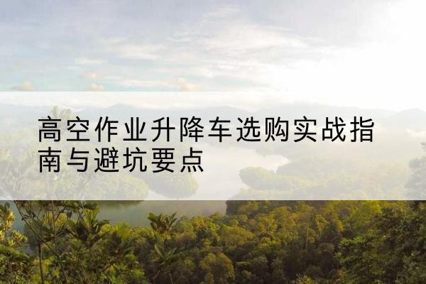 新邵升降车怎么选-高空作业升降车选购实战指南与避坑要点