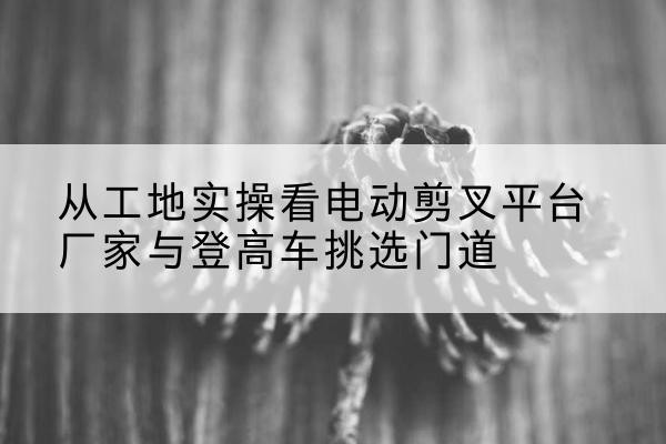 新邵电动剪叉升降平台厂家-从工地实操看电动剪叉平台厂家与登高车挑选门道