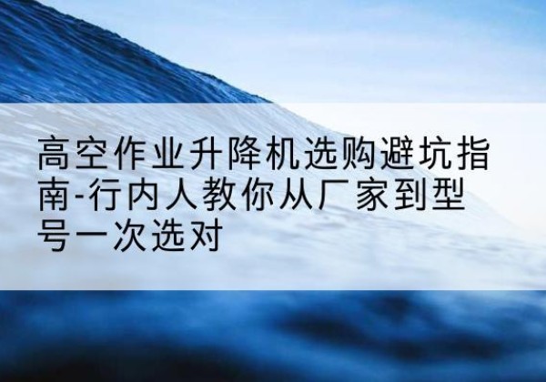 新邵升降平台厂家-高空作业升降机选购避坑指南-行内人教你从厂家到型号一次选对
