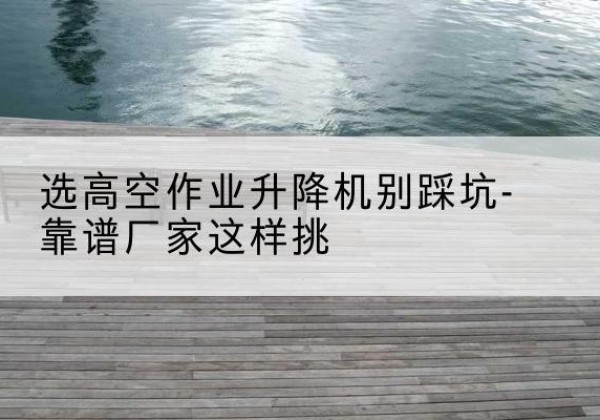 新邵剪叉式升降机厂家-选高空作业升降机别踩坑-靠谱厂家这样挑