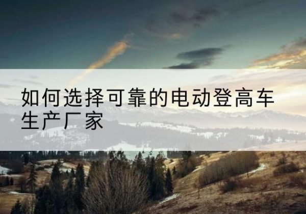 新邵电动登高车厂家-如何选择可靠的电动登高车生产厂家