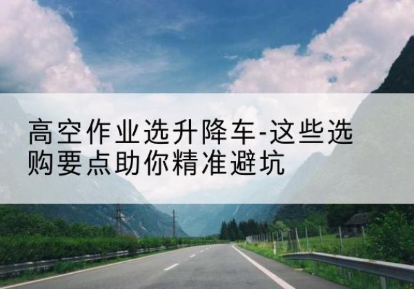 新邵升降车厂家-高空作业选升降车-这些选购要点助你*避坑