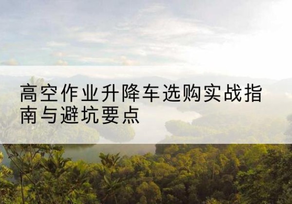 新邵升降车怎么选-高空作业升降车选购实战指南与避坑要点