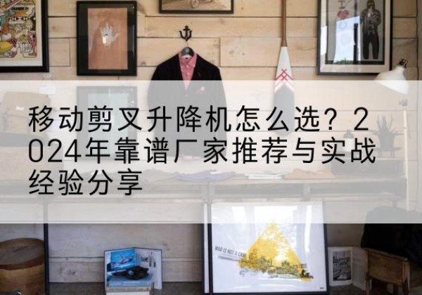 新邵升降平台厂家推荐-移动剪叉升降机怎么选？2024年靠谱厂家推荐与实战经验分享